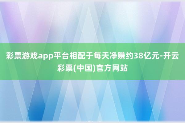 彩票游戏app平台相配于每天净赚约38亿元-开云彩票(中国)官方网站