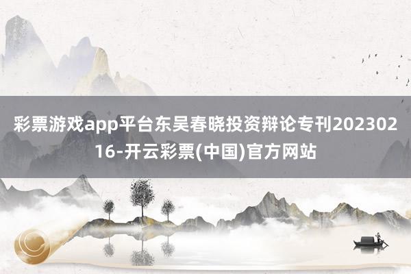 彩票游戏app平台东吴春晓投资辩论专刊20230216-开云彩票(中国)官方网站