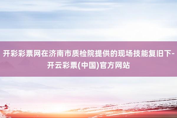 开彩彩票网在济南市质检院提供的现场技能复旧下-开云彩票(中国)官方网站