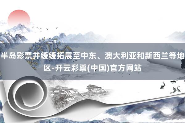 半岛彩票并缓缓拓展至中东、澳大利亚和新西兰等地区-开云彩票(中国)官方网站