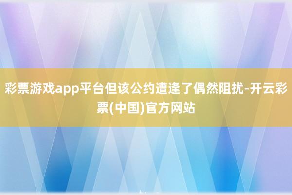 彩票游戏app平台但该公约遭逢了偶然阻扰-开云彩票(中国)官方网站