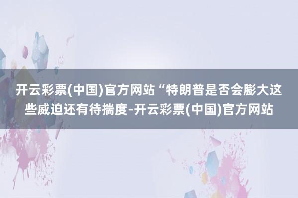 开云彩票(中国)官方网站　　“特朗普是否会膨大这些威迫还有待揣度-开云彩票(中国)官方网站