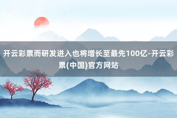 开云彩票而研发进入也将增长至最先100亿-开云彩票(中国)官方网站