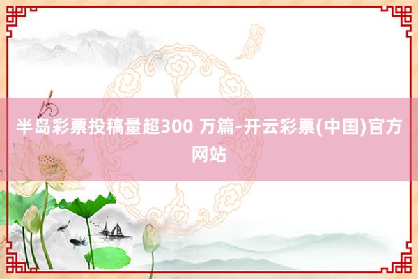 半岛彩票投稿量超300 万篇-开云彩票(中国)官方网站
