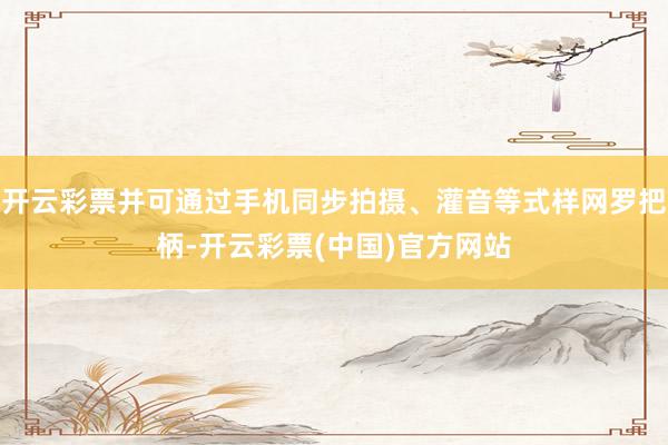 开云彩票并可通过手机同步拍摄、灌音等式样网罗把柄-开云彩票(中国)官方网站