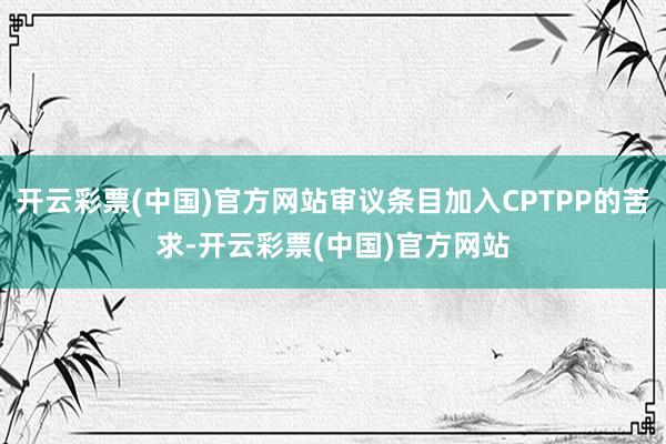 开云彩票(中国)官方网站审议条目加入CPTPP的苦求-开云彩票(中国)官方网站