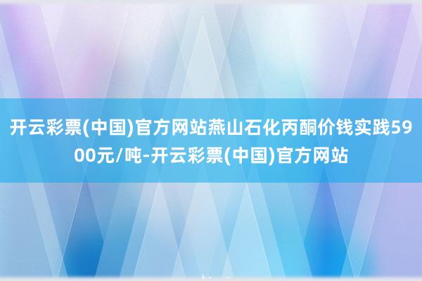 开云彩票(中国)官方网站燕山石化丙酮价钱实践5900元/吨-开云彩票(中国)官方网站