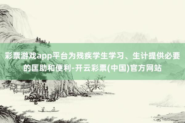 彩票游戏app平台为残疾学生学习、生计提供必要的匡助和便利-开云彩票(中国)官方网站