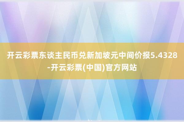 开云彩票东谈主民币兑新加坡元中间价报5.4328-开云彩票(中国)官方网站