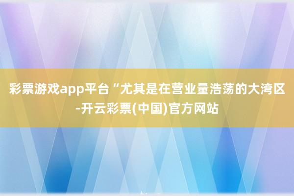 彩票游戏app平台“尤其是在营业量浩荡的大湾区-开云彩票(中国)官方网站