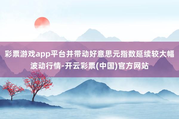 彩票游戏app平台并带动好意思元指数延续较大幅波动行情-开云彩票(中国)官方网站