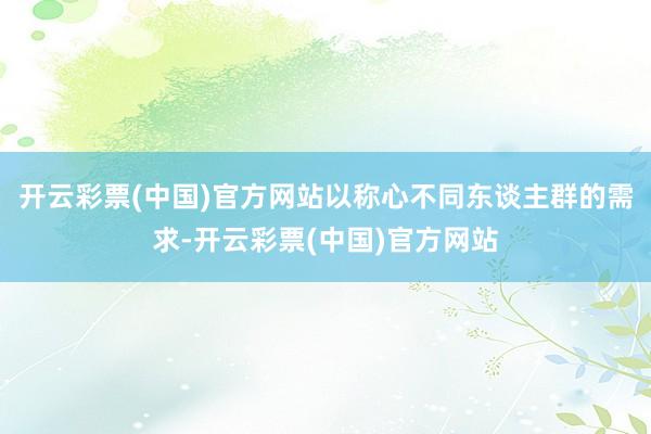 开云彩票(中国)官方网站以称心不同东谈主群的需求-开云彩票(中国)官方网站