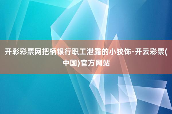 开彩彩票网把柄银行职工泄露的小狡饰-开云彩票(中国)官方网站