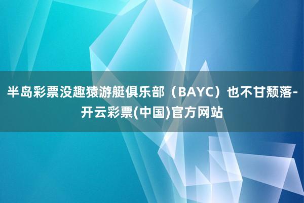 半岛彩票没趣猿游艇俱乐部（BAYC）也不甘颓落-开云彩票(中国)官方网站