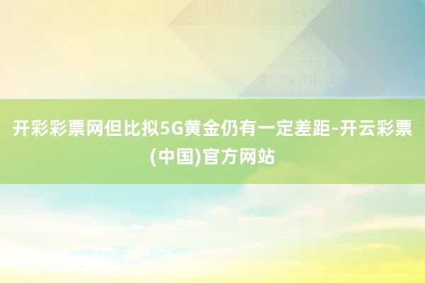 开彩彩票网但比拟5G黄金仍有一定差距-开云彩票(中国)官方网站