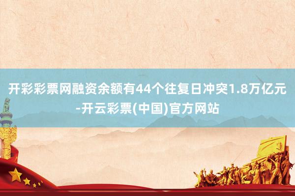 开彩彩票网融资余额有44个往复日冲突1.8万亿元-开云彩票(中国)官方网站