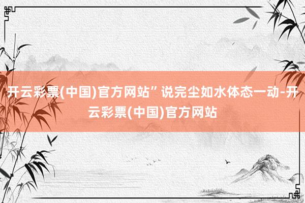 开云彩票(中国)官方网站”说完尘如水体态一动-开云彩票(中国)官方网站