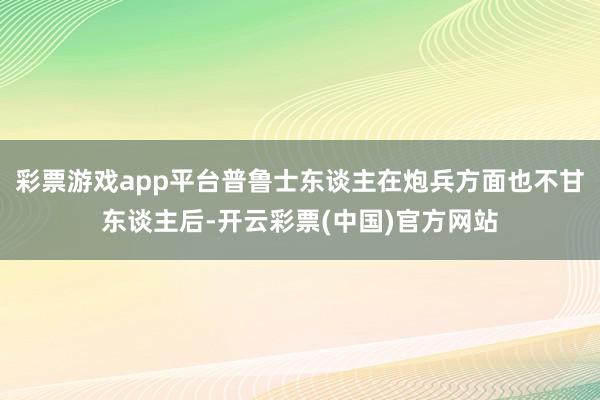 彩票游戏app平台普鲁士东谈主在炮兵方面也不甘东谈主后-开云彩票(中国)官方网站