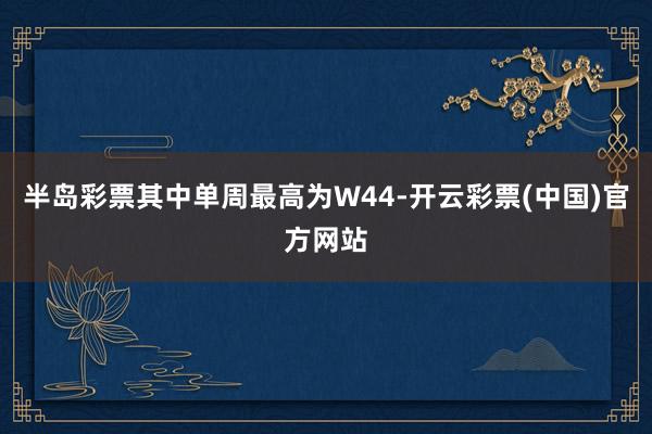 半岛彩票其中单周最高为W44-开云彩票(中国)官方网站