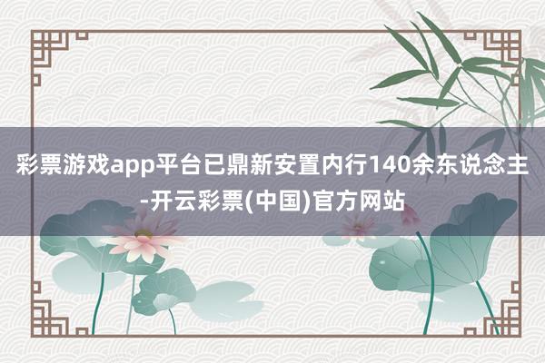 彩票游戏app平台已鼎新安置内行140余东说念主-开云彩票(中国)官方网站