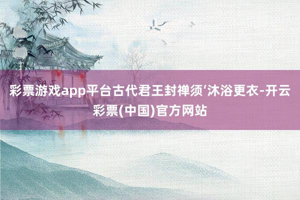 彩票游戏app平台古代君王封禅须‘沐浴更衣-开云彩票(中国)官方网站