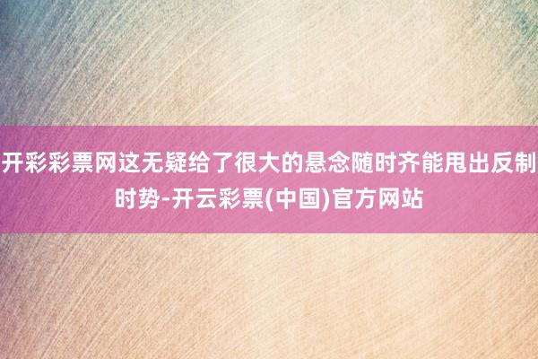 开彩彩票网这无疑给了很大的悬念随时齐能甩出反制时势-开云彩票(中国)官方网站
