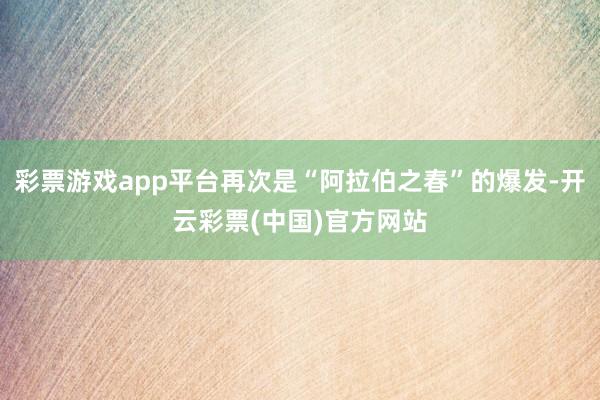 彩票游戏app平台再次是“阿拉伯之春”的爆发-开云彩票(中国)官方网站