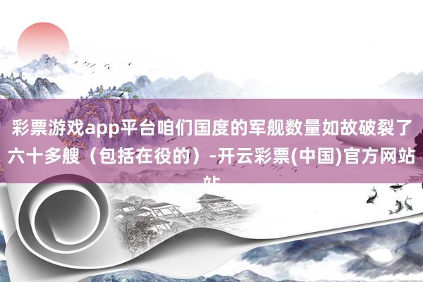彩票游戏app平台咱们国度的军舰数量如故破裂了六十多艘（包括在役的）-开云彩票(中国)官方网站