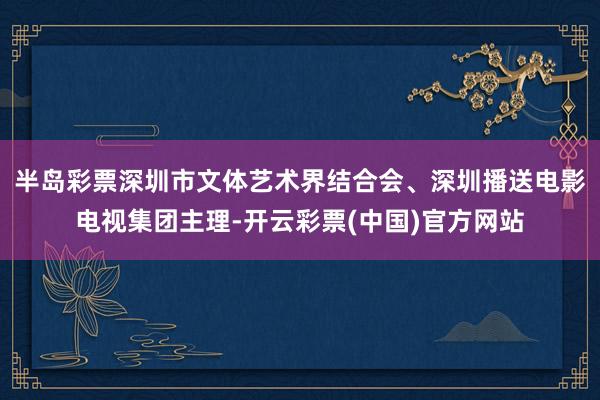 半岛彩票深圳市文体艺术界结合会、深圳播送电影电视集团主理-开云彩票(中国)官方网站