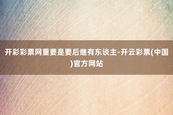 开彩彩票网重要是要后继有东谈主-开云彩票(中国)官方网站
