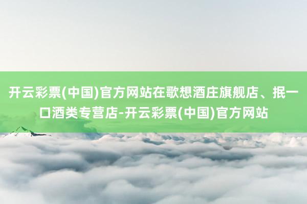 开云彩票(中国)官方网站在歌想酒庄旗舰店、抿一口酒类专营店-开云彩票(中国)官方网站