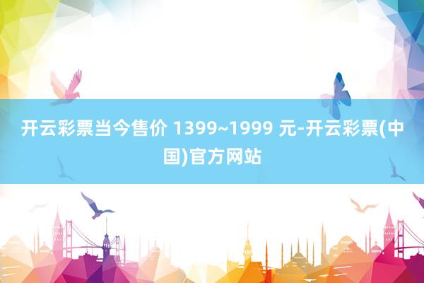 开云彩票当今售价 1399~1999 元-开云彩票(中国)官方网站