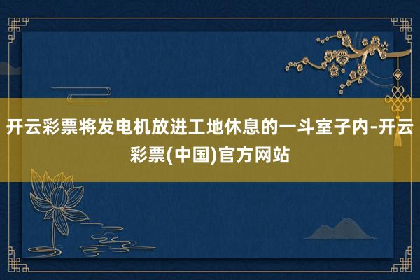 开云彩票将发电机放进工地休息的一斗室子内-开云彩票(中国)官方网站