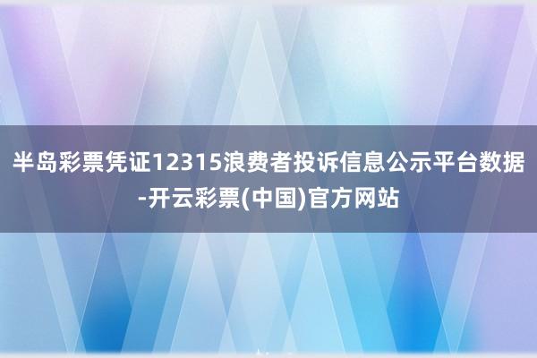 半岛彩票凭证12315浪费者投诉信息公示平台数据-开云彩票(中国)官方网站