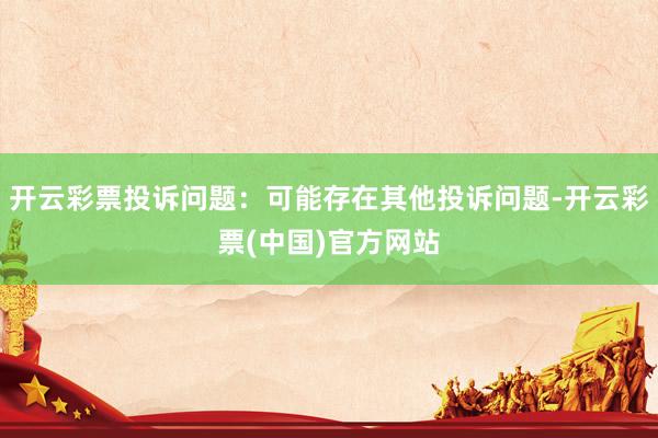 开云彩票投诉问题：可能存在其他投诉问题-开云彩票(中国)官方网站