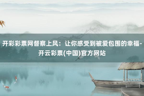 开彩彩票网督察上风：让你感受到被爱包围的幸福-开云彩票(中国)官方网站