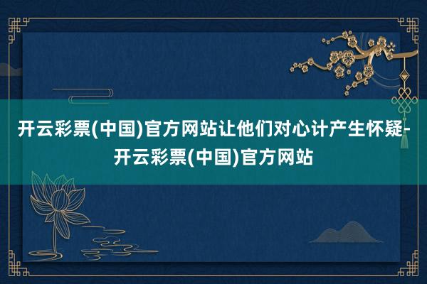 开云彩票(中国)官方网站让他们对心计产生怀疑-开云彩票(中国)官方网站