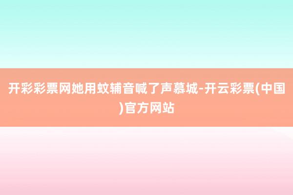 开彩彩票网她用蚊辅音喊了声慕城-开云彩票(中国)官方网站