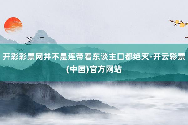 开彩彩票网并不是连带着东谈主口都绝灭-开云彩票(中国)官方网站