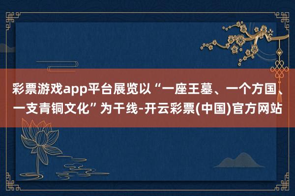 彩票游戏app平台展览以“一座王墓、一个方国、一支青铜文化”为干线-开云彩票(中国)官方网站