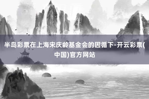 半岛彩票在上海宋庆龄基金会的因循下-开云彩票(中国)官方网站