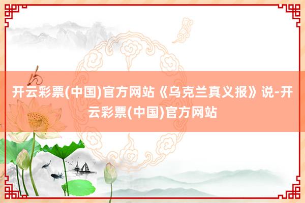 开云彩票(中国)官方网站　　《乌克兰真义报》说-开云彩票(中国)官方网站