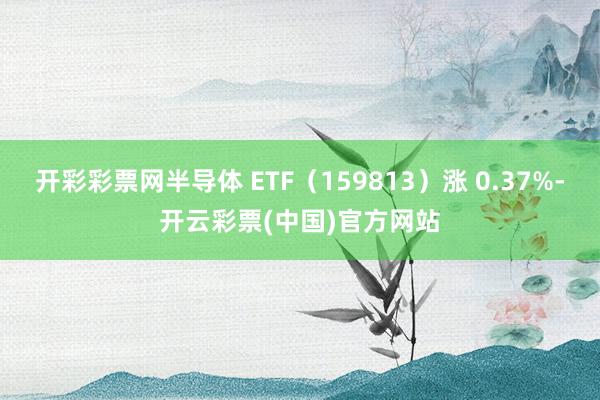 开彩彩票网半导体 ETF（159813）涨 0.37%-开云彩票(中国)官方网站