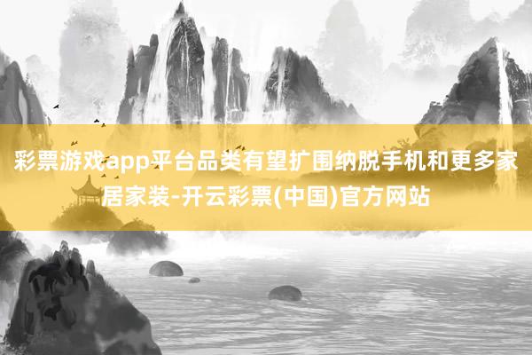 彩票游戏app平台品类有望扩围纳脱手机和更多家居家装-开云彩票(中国)官方网站