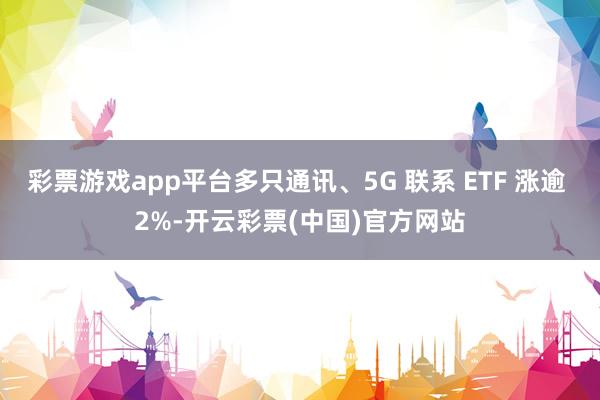 彩票游戏app平台多只通讯、5G 联系 ETF 涨逾 2%-开云彩票(中国)官方网站