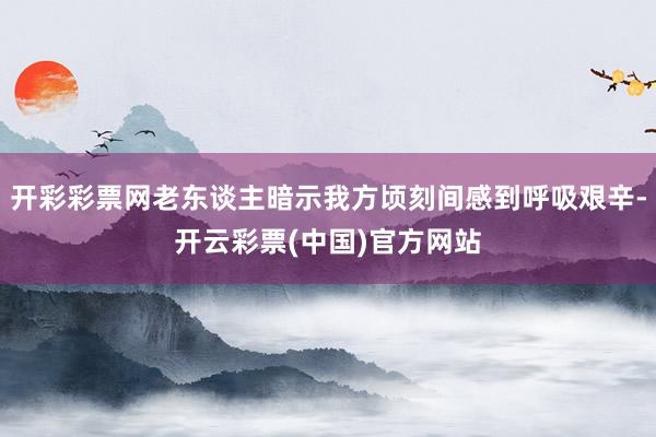 开彩彩票网老东谈主暗示我方顷刻间感到呼吸艰辛-开云彩票(中国)官方网站