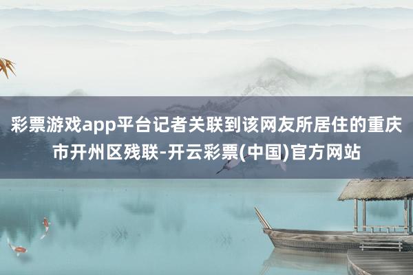 彩票游戏app平台记者关联到该网友所居住的重庆市开州区残联-开云彩票(中国)官方网站