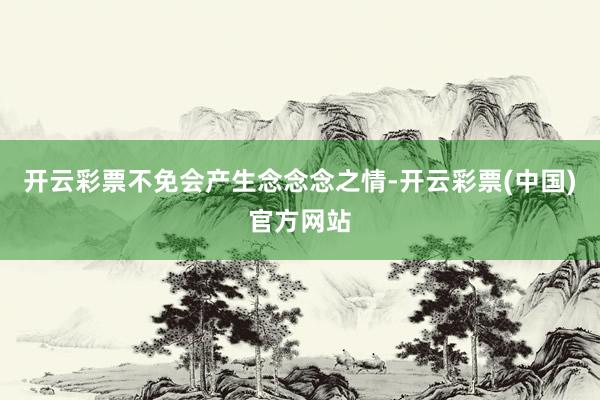 开云彩票不免会产生念念念之情-开云彩票(中国)官方网站