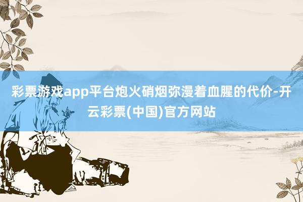 彩票游戏app平台炮火硝烟弥漫着血腥的代价-开云彩票(中国)官方网站