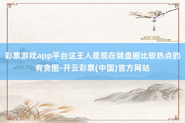 彩票游戏app平台这王人是现在键盘圈比较热点的有贪图-开云彩票(中国)官方网站
